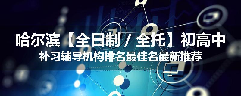哈尔滨【全日制／全托】初高中补习辅导机构排名最佳名最新推荐