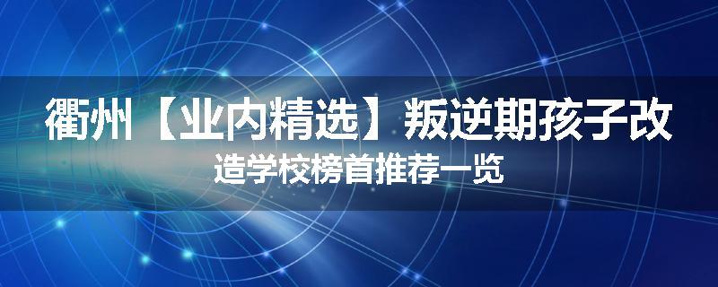 衢州【业内精选】叛逆期孩子改造学校榜首推荐一览
