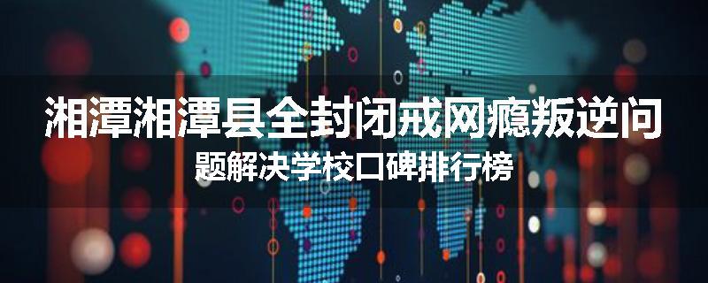 湘潭湘潭县全封闭戒网瘾叛逆问题解决学校口碑排行榜