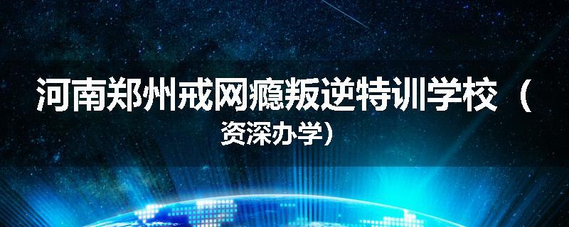 河南郑州戒网瘾叛逆特训学校（资深办学）