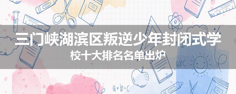 三门峡湖滨区叛逆少年封闭式学校十大排名名单出炉