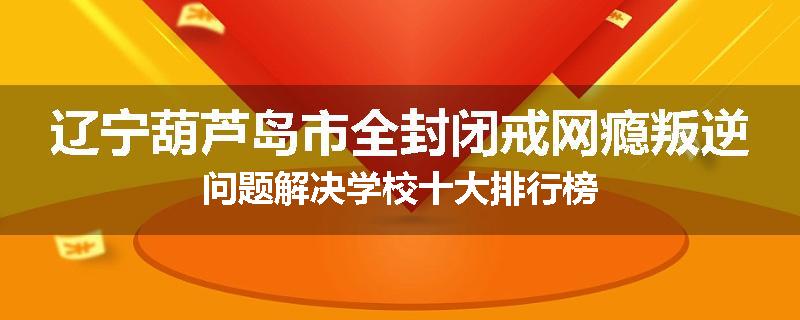 辽宁葫芦岛市全封闭戒网瘾叛逆问题解决学校十大排行榜