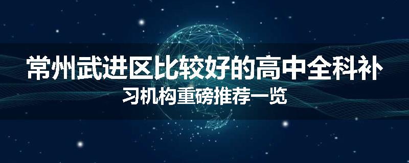 常州武进区比较好的高中全科补习机构重磅推荐一览