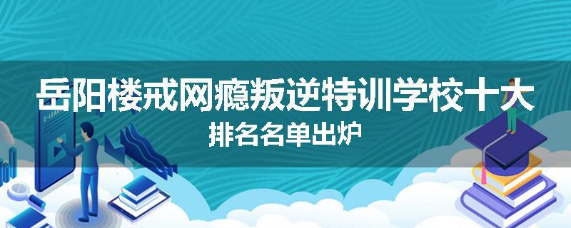 岳阳楼戒网瘾叛逆特训学校十大排名名单出炉