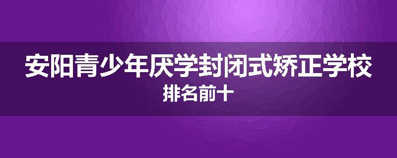 安阳青少年厌学封闭式矫正学校排名前十