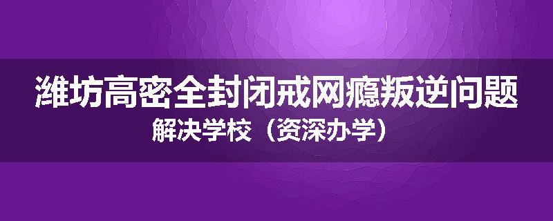 潍坊高密全封闭戒网瘾叛逆问题解决学校（资深办学）