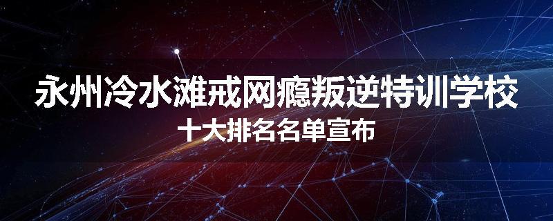 永州冷水滩戒网瘾叛逆特训学校十大排名名单宣布