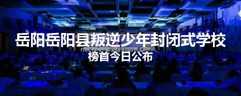 岳阳岳阳县叛逆少年封闭式学校榜首今日公布