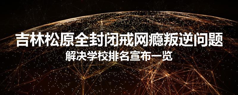 吉林松原全封闭戒网瘾叛逆问题解决学校排名宣布一览