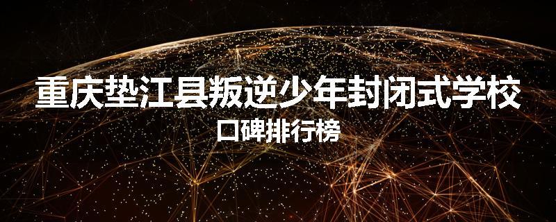 重庆垫江县叛逆少年封闭式学校口碑排行榜