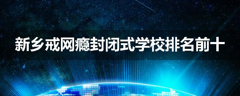 新乡戒网瘾封闭式学校排名前十