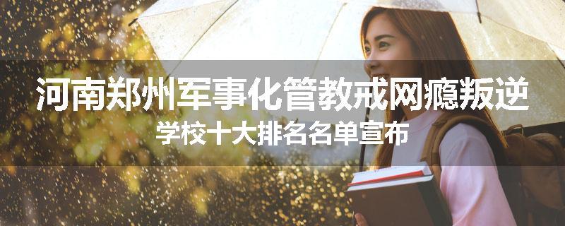 河南郑州军事化管教戒网瘾叛逆学校十大排名名单宣布