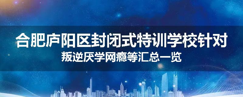 合肥庐阳区封闭式特训学校针对叛逆厌学网瘾等汇总一览