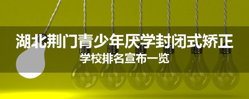 湖北荆门青少年厌学封闭式矫正学校排名宣布一览