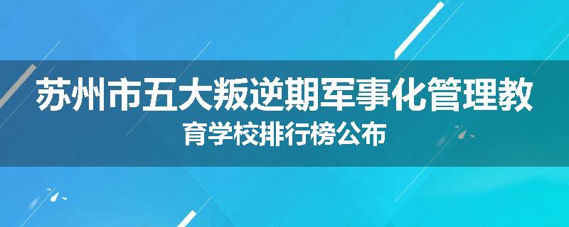 苏州市五大叛逆期军事化管理教育学校排行榜公布