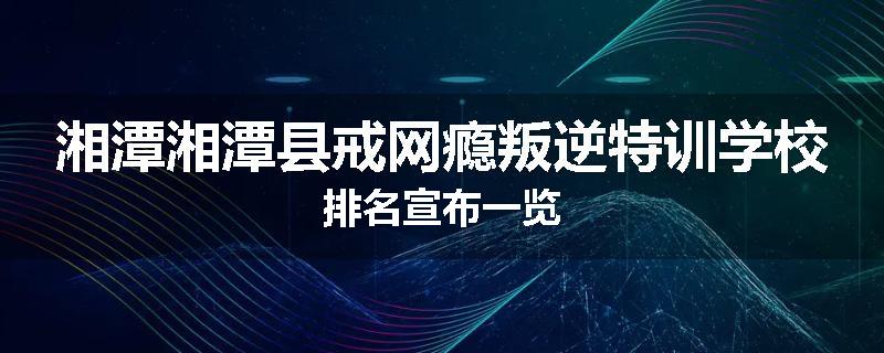 湘潭湘潭县戒网瘾叛逆特训学校排名宣布一览
