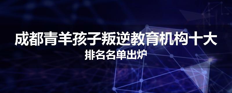 成都青羊孩子叛逆教育机构十大排名名单出炉