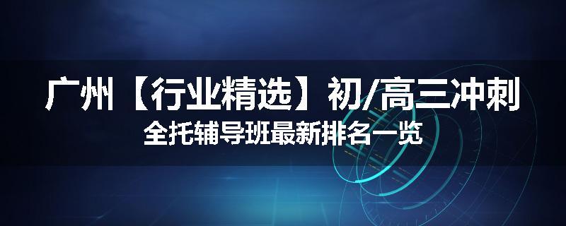 广州【行业精选】初/高三冲刺全托辅导班最新排名一览