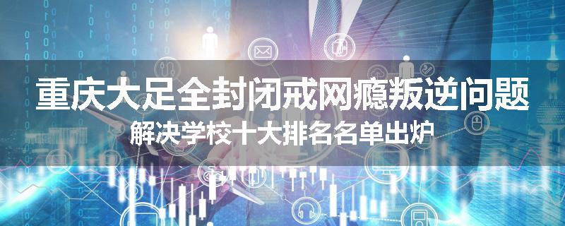 重庆大足全封闭戒网瘾叛逆问题解决学校十大排名名单出炉