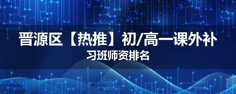 晋源区【热推】初/高一课外补习班师资排名