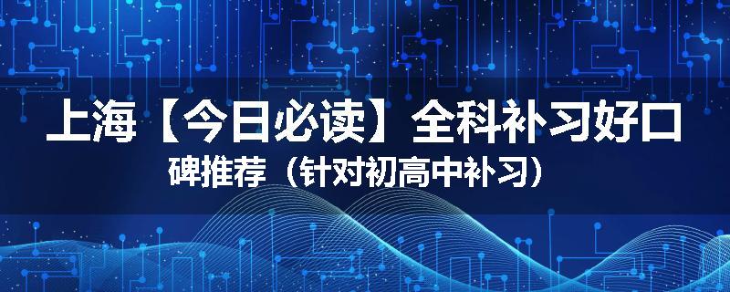 上海【今日必读】全科补习好口碑推荐（针对初高中补习）