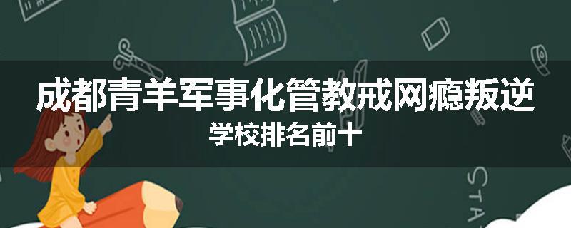 成都青羊军事化管教戒网瘾叛逆学校排名前十