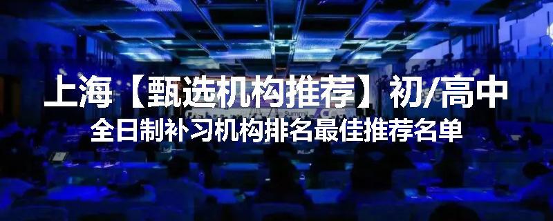 上海【甄选机构推荐】初/高中全日制补习机构排名最佳推荐名单