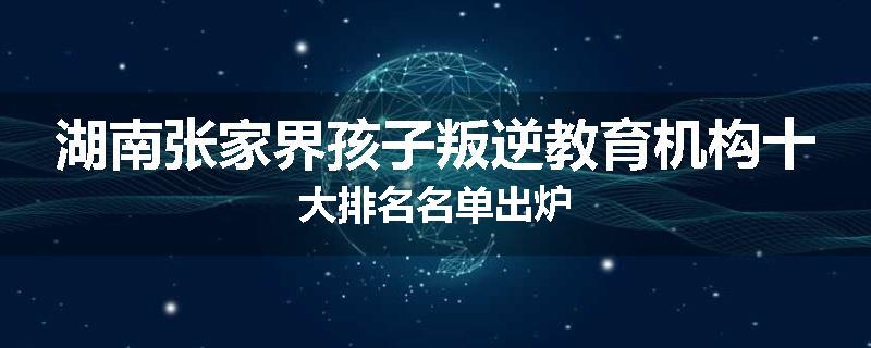 湖南张家界孩子叛逆教育机构十大排名名单出炉