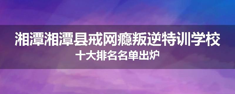 湘潭湘潭县戒网瘾叛逆特训学校十大排名名单出炉