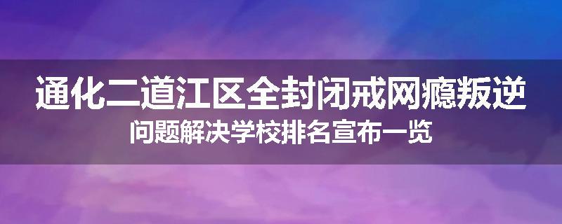 通化二道江区全封闭戒网瘾叛逆问题解决学校排名宣布一览