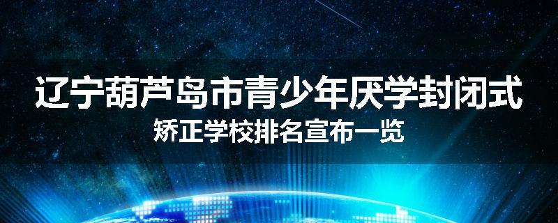 辽宁葫芦岛市青少年厌学封闭式矫正学校排名宣布一览