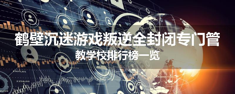 鹤壁沉迷游戏叛逆全封闭专门管教学校排行榜一览