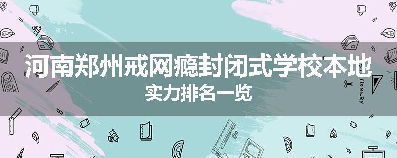 河南郑州戒网瘾封闭式学校本地实力排名一览