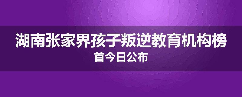 湖南张家界孩子叛逆教育机构榜首今日公布