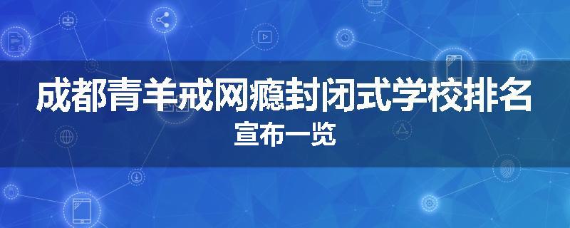 成都青羊戒网瘾封闭式学校排名宣布一览