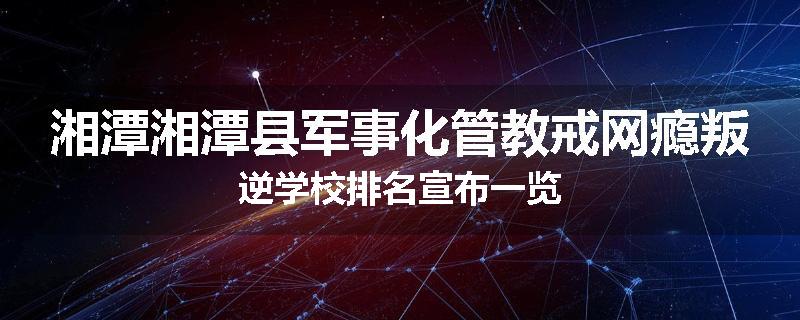 湘潭湘潭县军事化管教戒网瘾叛逆学校排名宣布一览