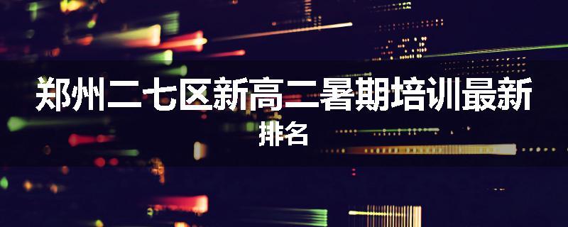 郑州二七区新高二暑期培训最新排名