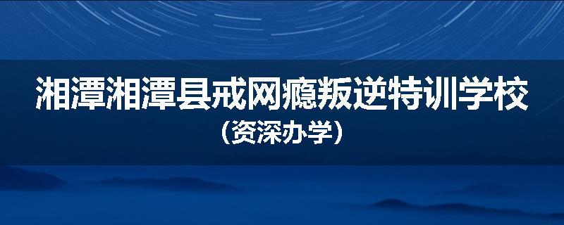 湘潭湘潭县戒网瘾叛逆特训学校（资深办学）