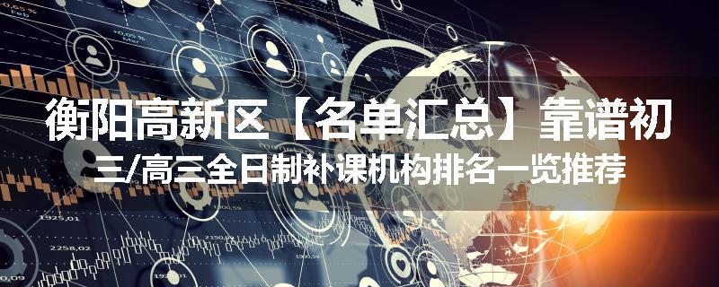 衡阳高新区【名单汇总】靠谱初三/高三全日制补课机构排名一览推荐