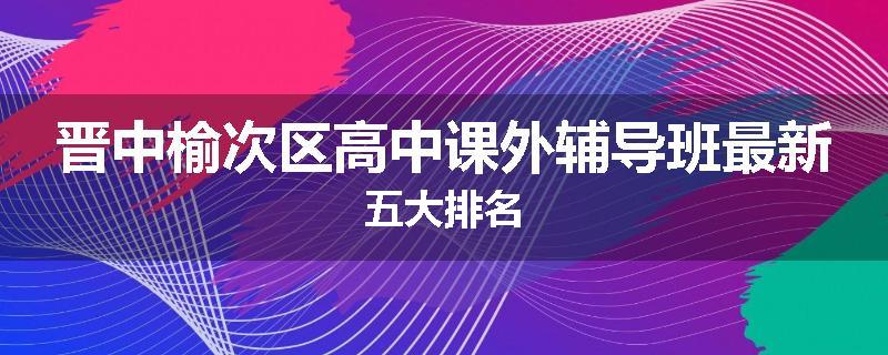 晋中榆次区高中课外辅导班最新五大排名