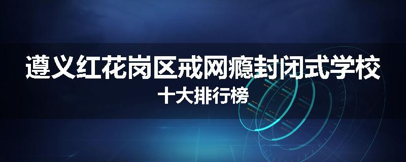 遵义红花岗区戒网瘾封闭式学校十大排行榜