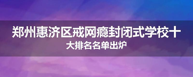 郑州惠济区戒网瘾封闭式学校十大排名名单出炉