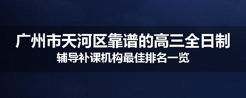 广州市天河区靠谱的高三全日制辅导补课机构最佳排名一览