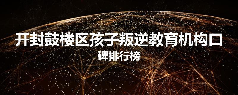 开封鼓楼区孩子叛逆教育机构口碑排行榜