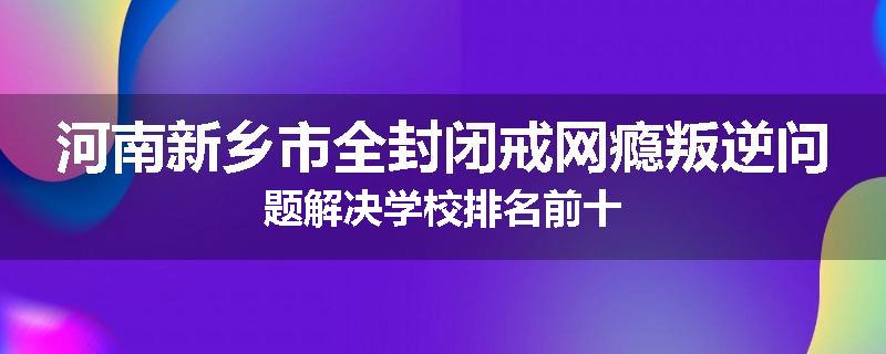 河南新乡市全封闭戒网瘾叛逆问题解决学校排名前十