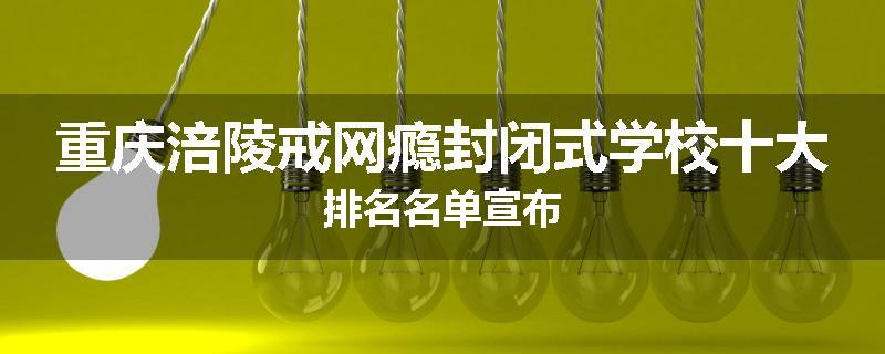 重庆涪陵戒网瘾封闭式学校十大排名名单宣布