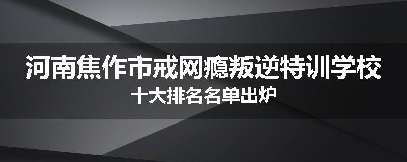 河南焦作市戒网瘾叛逆特训学校十大排名名单出炉