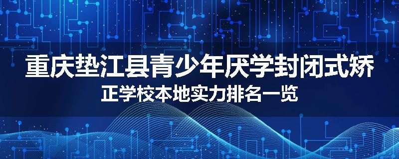 重庆垫江县青少年厌学封闭式矫正学校本地实力排名一览