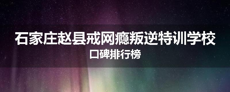 石家庄赵县戒网瘾叛逆特训学校口碑排行榜
