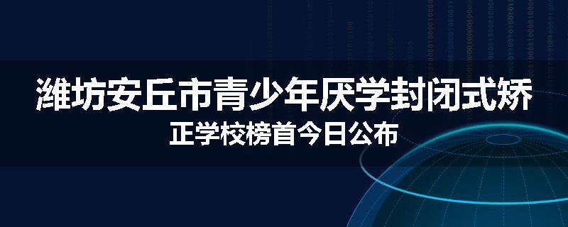 潍坊安丘市青少年厌学封闭式矫正学校榜首今日公布